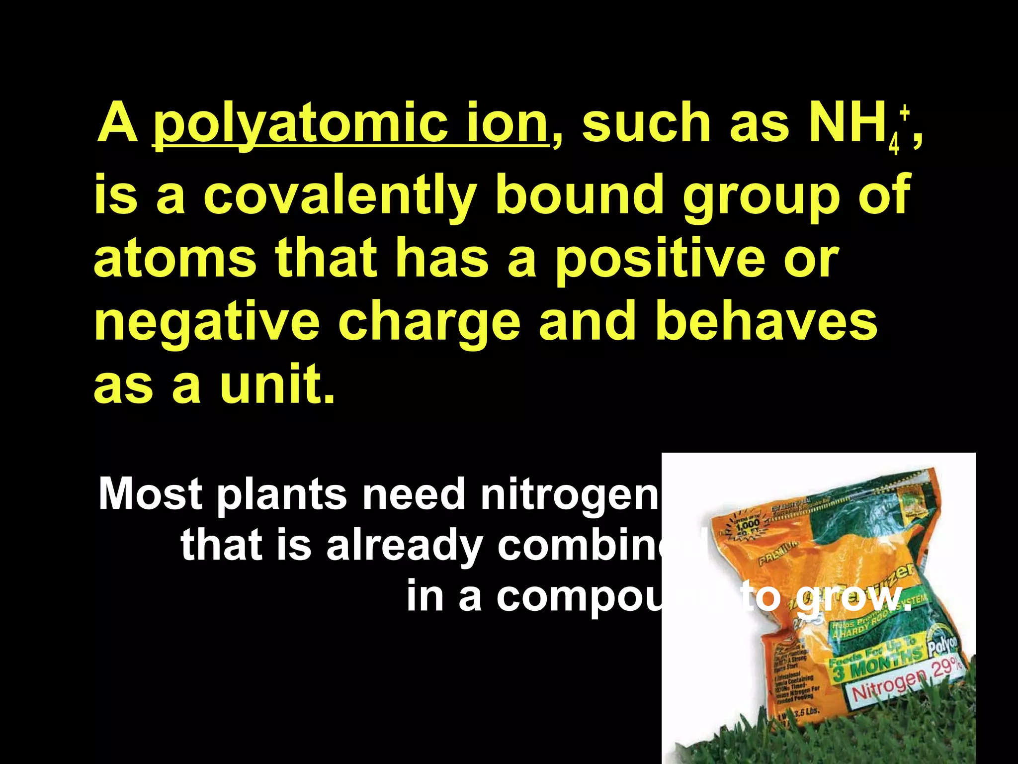 A  polyatomic ion , such as NH 4 + , is a covalently bound group of atoms that has a positive or negative charge and behaves as a unit.  Most plants need nitrogen  that is already combined  in a compound to grow. 