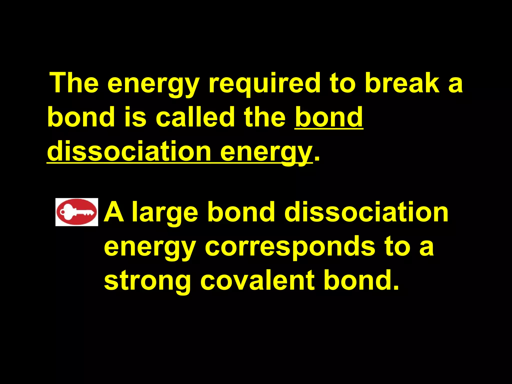 The energy required to break a bond is called the  bond dissociation energy . A large bond dissociation energy corresponds to a strong covalent bond. 