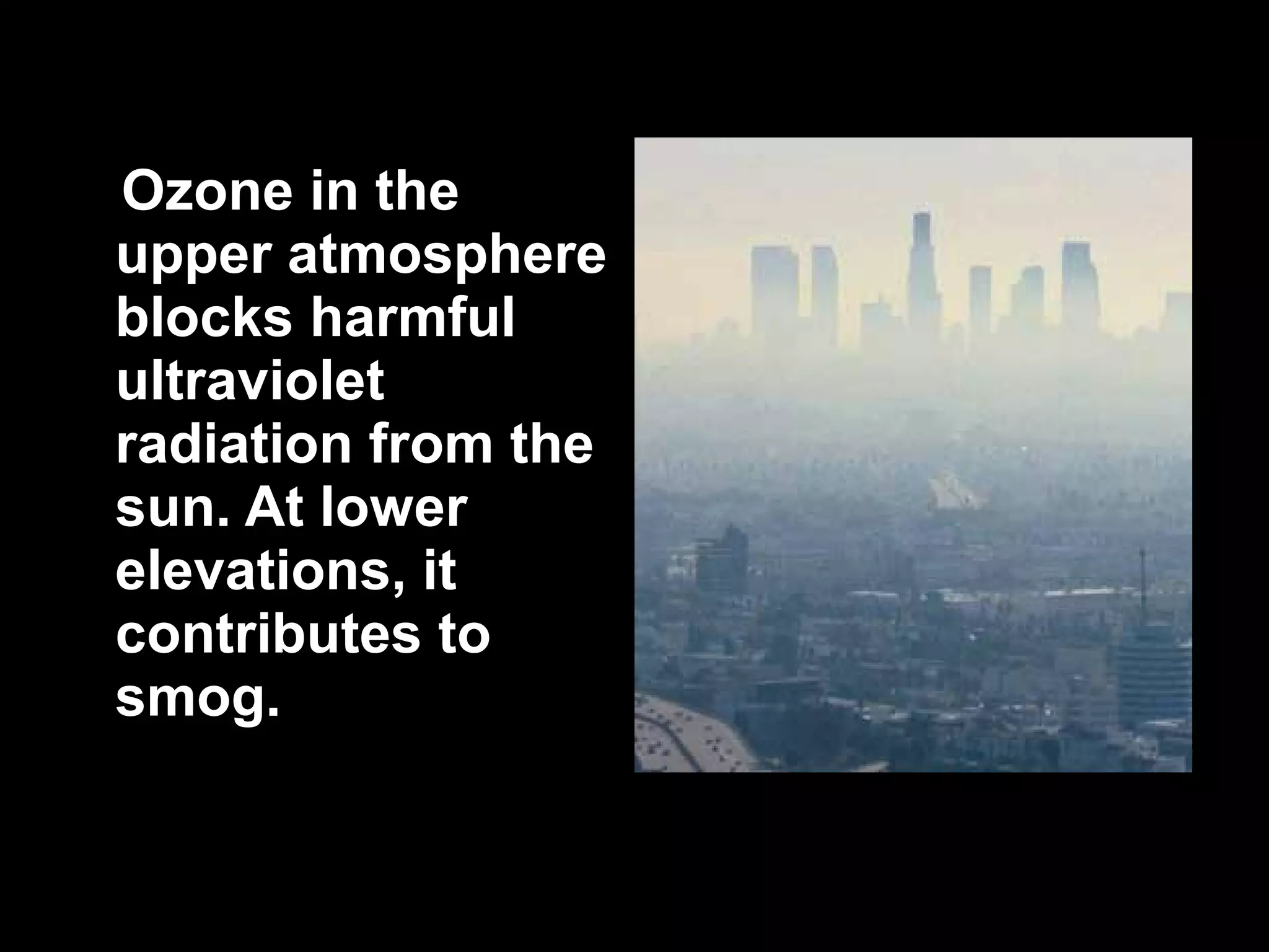 Ozone in the upper atmosphere blocks harmful ultraviolet radiation from the sun. At lower elevations, it contributes to smog.  