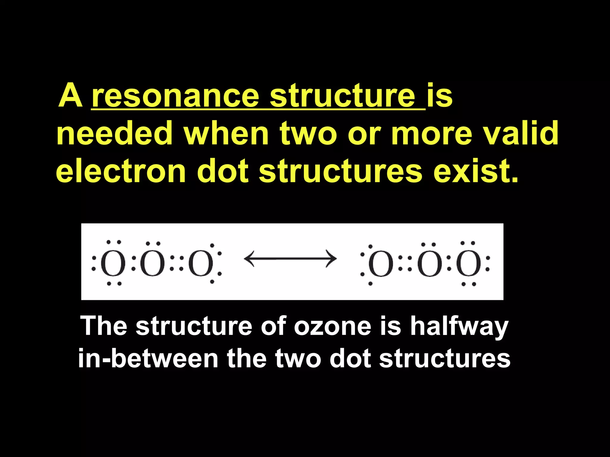 A  resonance structure  is needed when two or more valid electron dot structures exist. The structure of ozone is halfway in-between the two dot structures 