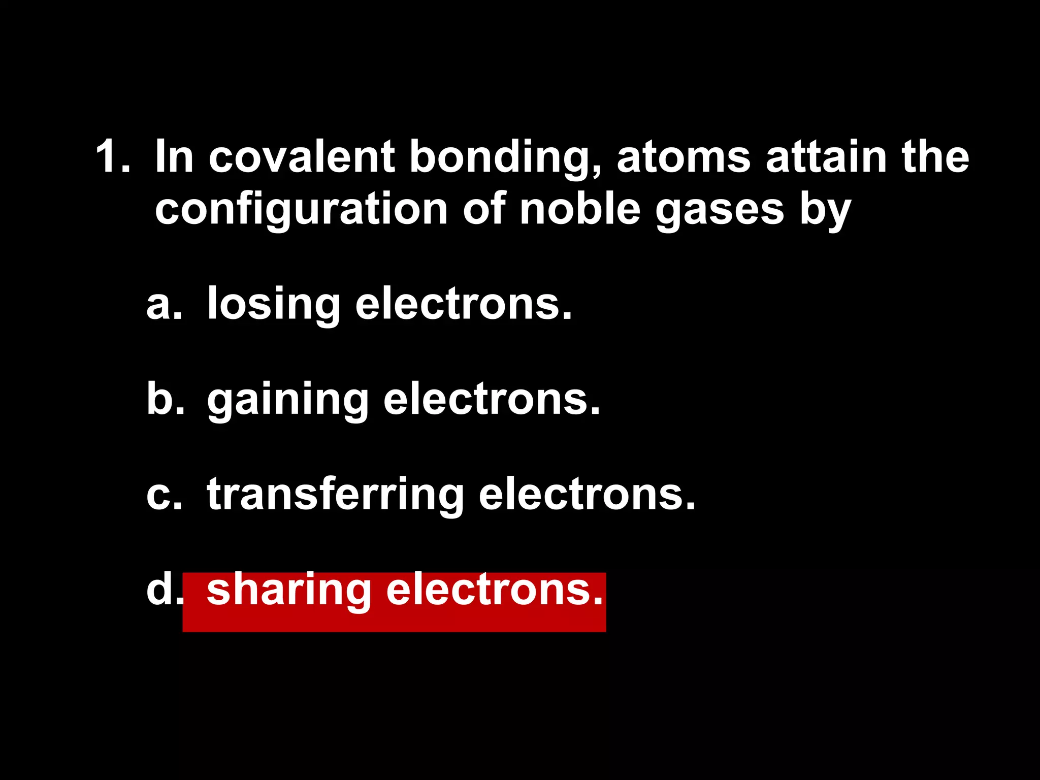 1.  In covalent bonding, atoms attain the configuration of noble gases by losing electrons. gaining electrons. transferring electrons. sharing electrons. 