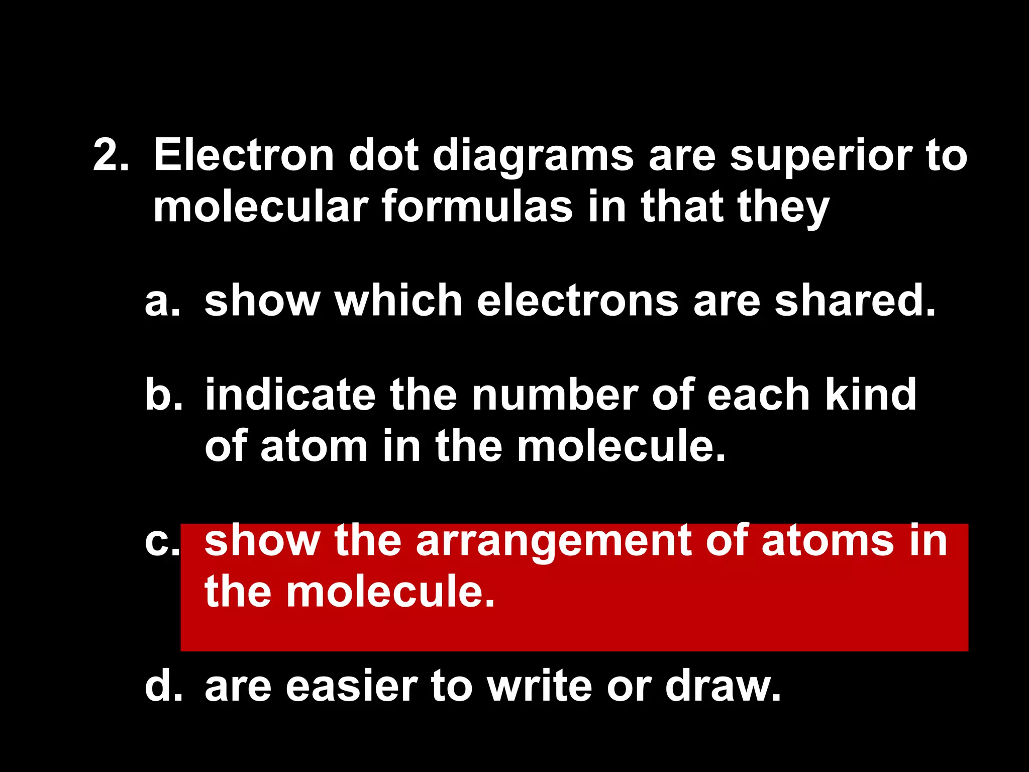 2.  Electron dot diagrams are superior to molecular formulas in that they  show which electrons are shared. indicate the number of each kind of atom in the molecule. show the arrangement of atoms in the molecule. are easier to write or draw. 