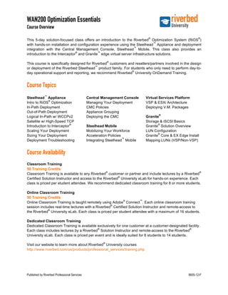 WAN200 Optimization Essentials
Course Overview
Published by Riverbed Professional Services 8605-12-F
This 5-day solution-focused class offers an introduction to the Riverbed
®
Optimization System (RiOS
®
)
with hands-on installation and configuration experience using the Steelhead
™
Appliance and deployment
integration with the Central Management Console, Steelhead
™
Mobile. This class also provides an
introduction to the Interceptor
®
and Granite
™
edge virtual server infrastructure solutions.
This course is specifically designed for Riverbed
®
customers and resellers/partners involved in the design
or deployment of the Riverbed Steelhead
™
product family. For students who only need to perform day-to-
day operational support and reporting, we recommend Riverbed
®
University OnDemand Training.
Course Topics
Steelhead
™
Appliance
Intro to RiOS
®
Optimization
In-Path Deployment
Out-of-Path Deployment
Logical In-Path w/ WCCPv2
Satellite w/ High-Speed TCP
Introduction to Interceptor
®
Scaling Your Deployment
Sizing Your Deployment
Deployment Troubleshooting
Central Management Console
Managing Your Deployment
CMC Policies
Appliance Grouping
Deploying the CMC
Steelhead Mobile
Mobilizing Your Workforce
Acceleration Policies
Integrating Steelhead
™
Mobile
Virtual Services Platform
VSP & ESXi Architecture
Deploying V.M. Packages
Granite
®
Storage & iSCSI Basics
Granite
®
Solution Overview
LUN Configuration
Granite
®
Core & EX Edge Install
Mapping LUNs (VSP/Non-VSP)
Course Availability
Classroom Training
50 Training Credits
Classroom Training is available to any Riverbed
®
customer or partner and include lectures by a Riverbed
®
Certified Solution Instructor and access to the Riverbed
®
University eLab for hands-on experience. Each
class is priced per student attendee. We recommend dedicated classroom training for 8 or more students.
Online Classroom Training
50 Training Credits
Online Classroom Training is taught remotely using Adobe
®
Connect
™
. Each online classroom training
session includes real-time lectures with a Riverbed
®
Certified Solution Instructor and remote-access to
the Riverbed
®
University eLab. Each class is priced per student attendee with a maximum of 16 students.
Dedicated Classroom Training
Dedicated Classroom Training is available exclusively for one customer at a customer-designated facility.
Each class includes lectures by a Riverbed
®
Solution Instructor and remote-access to the Riverbed
®
University eLab. Each class is priced per event and is ideally suited for 8 students to 14 students.
Visit our website to learn more about Riverbed
®
University courses
http://www.riverbed.com/us/products/professional_services/training.php
 