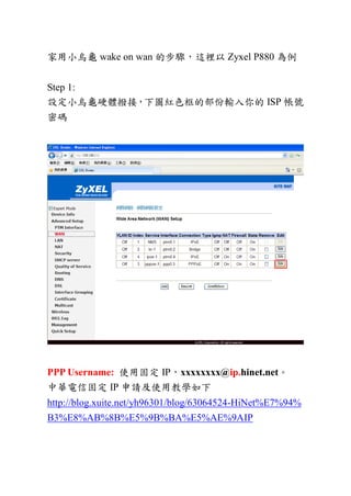 家用小烏龜 wake on wan 的步驟，這裡以 Zyxel P880 為例
Step 1:
設定小烏龜硬體撥接，下圖紅色框的部份輸入你的 ISP 帳號
密碼
PPP Username: 使用固定 IP，xxxxxxxx@ip.hinet.net。
中華電信固定 IP 申請及使用教學如下
http://blog.xuite.net/yh96301/blog/63064524-HiNet%E7%94%
B3%E8%AB%8B%E5%9B%BA%E5%AE%9AIP
 