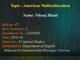Topic : American Multiculturalism
Name: Nikunj Bhatti
Roll no.:17
M.A. Semester: 2
Enrolment No.: 14101005
Year: 2014-16
Paper no.: 8 Cultural Studies
Submitted to: Department of English
Maharaja Krishnakumarsinhji Bhavnagar University
 