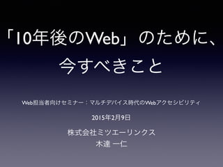 「10年後のWeb」のために、
今すべきこと
株式会社ミツエーリンクス
木達 一仁
2015年2月9日
Web担当者向けセミナー：マルチデバイス時代のWebアクセシビリティ
 