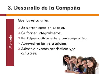 3. Desarrollo de la Campaña Mensaje Que los estudiantes: Se sientan como en su casa. Se formen integralmente. Participen activamente y con compromiso. Aprovechen las instalaciones. Asistan a eventos académicos y/o culturales. 