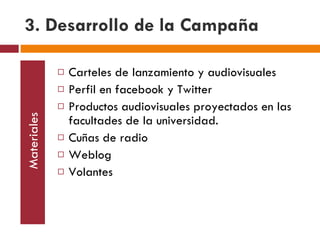 3. Desarrollo de la Campaña Materiales Carteles de lanzamiento y audiovisuales Perfil en facebook y Twitter Productos audiovisuales proyectados en las facultades de la universidad. Cuñas de radio Weblog Volantes 