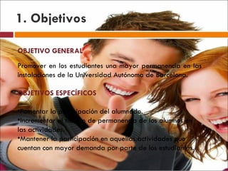 1. Objetivos OBJETIVO GENERAL Promover en los estudiantes una mayor permanencia en las instalaciones de la Universidad Autónoma de Barcelona. OBJETIVOS ESPECÍFICOS Fomentar la participación del alumnado. Incrementar el tiempo de permanencia de los alumnos en las actividades. Mantener la participación en aquellas actividades que cuentan con mayor demanda por parte de los estudiantes. 