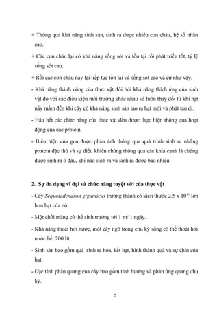 + Thông qua khả năng sinh sản, sinh ra được nhiều con cháu, hệ số nhân
cao.
+ Các con cháu lại có khả năng sống sót và tồn tại rồi phát triển tốt, tỷ lệ
sống sót cao.
+ Rồi các con cháu này lại tiếp tục tồn tại và sống sót cao và cứ như vậy.
- Khả năng thành công của thực vật đòi hỏi khả năng thích ứng của sinh
vật đó với các điều kiện môi trường khác nhau và luôn thay đổi từ khi hạt
nẩy mầm đến khi cây có khả năng sinh sản tạo ra hạt mới và phát tán đi.
- Hầu hết các chức năng của thưc vật đều được thực hiện thông qua hoạt
động của các protein.
- Biểu hiện của gen được phản ảnh thông qua quá trình sinh ra những
protein đặc thù và sự điều khiển chúng thông qua các khía cạnh là chúng
được sinh ra ở đâu, khi nào sinh ra và sinh ra được bao nhiêu.
2. Sự đa dạng vĩ đại và chức năng tuyệt vời của thực vật
- Cây Sequoiadendron giganticus trưởng thành có kích thước 2.5 x 1011
lớn
hơn hạt của nó.
- Một chồi măng có thể sinh trưởng tới 1 m/ 1 ngày.
- Khả năng thoát hơi nước, một cây ngô trong chu kỳ sống có thể thoát hơi
nước hết 200 lít.
- Sinh sản bao gồm quá trình ra hoa, kết hạt, hình thành quả và sự chín của
hạt.
- Đặc tính phẩn quang của cây bao gồm tính hướng và phản ứng quang chu
kỳ.
2
 