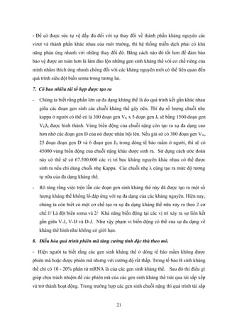 - Để có được sức tự vệ đầy đủ đối với sự thay đổi về thành phần kháng nguyên các
virut và thành phần khác nhau của môt trường, thì hệ thống miễn dịch phải có khả
năng phản ứng nhanh với những thay đổi đó. Bằng cách nào đó tốt hơn để đảm bảo
bảo vệ được an toàn hơn là làm đảo lộn những gen sinh kháng thể với cơ chế riêng của
mình nhằm thích ứng nhanh chóng đối với các kháng nguyên mới có thể liên quan đến
quá trình siêu đột biến soma trong tương lai.
7. Có bao nhiêu tái tổ hợp được tạo ra
- Chúng ta biết rằng phần lớn sự đa dạng kháng thể là do quá trình kết gắn khác nhau
giữa các đoạn gen sinh các chuỗi kháng thể gây nên. Thí dụ số lượng chuỗi nhẹ
kappa ở người có thể có là 300 đoạn gen VK x 5 đoạn gen Jk sẽ bằng 1500 đoạn gen
VKJK được hình thành. Vùng biến động của chuỗi nặng còn tạo ra sự đa dạng cao
hơn nhờ các đoạn gen D của nó được nhân bội lên. Nếu giả sử có 300 đoạn gen VH,
25 đoạn đoạn gen D và 6 đoạn gen JH trong dòng tế bào mầm ở người, thì sẽ có
45000 vùng biến động của chuỗi nặng khác được sinh ra. Sử dụng cách ước đoán
này có thể sẽ có 67.500.000 các vị trí bọc kháng nguyên khác nhau có thể được
sinh ra nếu chỉ dùng chuỗi nhẹ Kappa. Các chuỗi nhẹ λ cũng tạo ra mức độ tương
tự nữa của đa dạng kháng thể.
- Rõ ràng rằng việc trộn lẫn các đoạn gen sinh kháng thể này đã được tạo ra một số
lượng kháng thể khổng lồ đáp ứng với sự đa dạng của các kháng nguyên. Hiện nay,
chúng ta còn biết có một cơ chế tạo ra sự đa dạng kháng thể nữa xảy ra theo 2 cơ
chế:1/ Là đột biến soma và 2/ Khả năng biến động tại các vị trí xảy ra sự liên kết
gắn giữa V-J, V-D và D-J. Như vậy phạm vi biến động có thể của sự đa dạng về
kháng thể hình như không có giới hạn.
8. Điều hòa quá trình phiên mã tăng cường tính đặc thù theo mô.
- Hiện người ta biết rằng các gen sinh kháng thể ở dòng tế bào mầm không được
phiên mã hoặc được phiên mã nhưng với cường độ rất thấp. Trong tế bào B sinh kháng
thể chỉ có 10 - 20% phân tử mRNA là của các gen sinh kháng thể. Sau đó thì điều gì
giúp chịu trách nhiệm để các phiên mã của các gen sinh kháng thể trải qua tái sắp xếp
và trở thành hoạt động. Trong trường hợp các gen sinh chuỗi nặng thì quá trình tái sắp
21
 