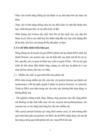 - Thực vật có khả năng chống lại sâu bệnh và sự xâm thực bởi các thực vật
khác.
- Thực vật có khả năng chống chịu lại các điều kiện vô sinh bất thuận như
hạn, nhiệt độ quá thái và các điều kiện về đất.
- Hiện tượng cây Crocus nẩy chồi chui lên từ lớp tuyết sâu, cây nắp ấm
thuộc họ ly tiết ra các chất bay hơi nhằm hấp dẫn các loại ruồi nhặng đến
để ăn thịt, tiêu hóa côn trùng để lấy phospho và đạm.
3. Cơ chế điều khiển biểu hiện gen
Dòng thông tin di truyền từ gen (DNA) phiên mã tạo thành RNA dịch mã
thành Protein, các protein này sau đó biến đổi sau dịch mã để đi vào ty
thể, nạp thể, các cơ quan tử khác hay xuất ra ngoài tế bào. Tất cả các quá
trình đó đều được điều khiển tăng cường, ức chế hay bị phân rã ở các
mức độ bao nhiêu, khi nào và ở đâu.
3.1. Nhiễm sắc chất và quá trình điều hòa phiên mã
- DNA nằm trong nhiễm sắc thể, cấu trúc với protein histone tạo thành các
nucleosome (146 bp quấn quanh 8 phân tử protein histone) và solenoid.
Trình tự DNA nào nằm trong các cấu trúc này thường khó hoạt động và
không phiên mã.
- Thí nghiệm chứng minh rằng, những vùng genome nào sẵn sàng phiên
mã thường có đặc tính mẫn cảm với các enzyme deoxyribonuclease, các
enzyme này có tác dụng làm lỏng lẻo cấu trúc nhiễm sắc.
- Nếu acetyl protein histone tại vùng đuôi amino acid, có ảnh hưởng đến
quá trính bám gắn của protein với DNA do đó DNA nhân được cởi nút đã
làm tăng cường quá trình phiên mã các vùng DNA lân cận.
3
 