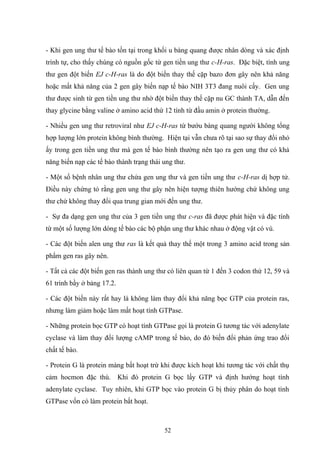 - Khi gen ung thư tế bào tồn tại trong khối u bàng quang được nhân dòng và xác định
trình tự, cho thấy chúng có nguồn gốc từ gen tiền ung thư c-H-ras. Đặc biệt, tính ung
thư gen đột biến EJ c-H-ras là do đột biến thay thế cặp bazo đơn gây nên khả năng
hoặc mất khả năng của 2 gen gây biến nạp tế bào NIH 3T3 đang nuôi cấy. Gen ung
thư được sinh từ gen tiền ung thư nhờ đột biến thay thế cặp nu GC thành TA, dẫn đến
thay glycine bằng valine ở amino acid thứ 12 tính từ đầu amin ở protein thường.
- Nhiều gen ung thư retroviral như EJ c-H-ras từ bướu bàng quang người không tổng
hợp lượng lớn protein không bình thường. Hiện tại vẫn chưa rõ tại sao sự thay đổi nhỏ
ấy trong gen tiền ung thư mà gen tế bào bình thường nên tạo ra gen ung thư có khả
năng biến nạp các tế bào thành trạng thái ung thư.
- Một số bệnh nhân ung thư chứa gen ung thư và gen tiền ung thư c-H-ras dị hợp tử.
Điều này chứng tỏ rằng gen ung thư gây nên hiện tượng thiên hướng chứ không ung
thư chứ không thay đổi qua trung gian mới đến ung thư.
- Sự đa dạng gen ung thư của 3 gen tiền ung thư c-ras đã được phát hiện và đặc tính
từ một số lượng lớn dòng tế bào các bộ phận ung thư khác nhau ở động vật có vú.
- Các đột biến alen ung thư ras là kết quả thay thế một trong 3 amino acid trong sản
phẩm gen ras gây nên.
- Tất cả các đột biến gen ras thành ung thư có liên quan từ 1 đến 3 codon thứ 12, 59 và
61 trình bầy ở bảng 17.2.
- Các đột biến này rất hay là không làm thay đổi khả năng bọc GTP của protein ras,
nhưng làm giảm hoặc làm mất hoạt tính GTPase.
- Những protein bọc GTP có hoạt tính GTPase gọi là protein G tương tác với adenylate
cyclase và làm thay đổi lượng cAMP trong tế bào, do đó biến đổi phản ứng trao đổi
chất tế bào.
- Protein G là protein màng bất hoạt trừ khi được kích hoạt khi tương tác với chất thụ
cảm hocmon đặc thù. Khi đó protein G bọc lấy GTP và định hướng hoạt tính
adenylate cyclase. Tuy nhiên, khi GTP bọc vào protein G bị thủy phân do hoạt tính
GTPase vốn có làm protein bất hoạt.
52
 