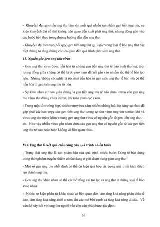 - Khuyếch đại gen tiền ung thư làm sản xuất quá nhiều sản phẩm gen tiền ung thư, sự
kiện khuyếch đại có thể không liên quan đến xuất phát ung thư, nhưng đóng góp vào
các bước tiếp theo trong đường hướng dẫn đến ung thư.
- Khuyếch đại liên tục (hồi quy) gen tiền ung thư sp’’cific trong loại tế bào ung thư đặc
biệt chúng tỏ rằng chúng có liên quan đến quá trình phát sinh ung thư.
11. Nguồn gốc gen ung thư virus
- Gen ung thư virus được tiến hóa từ những gen tiền ung thư tế bào bình thường, tính
tương đồng giữa chúng có thể là do provirrus đã kết gắn vào nhiễm sắc thể tế bào tạo
nên. Nhưng không có nghĩa là nó phải tiến hóa từ gen tiền ung thư tế bào mà có thể
tiến hóa từ gen tiền ung thư tổ tiên
- Sự khác nhau cơ bản giữa chúng là gen tiền ung thư tế bào chứa intron còn gen ung
thư virus thì không chứa intron, chỉ toàn chứa các exon.
- Trong một số trường hợp, nhiều retrovirus xâm nhiễm những loài họ hàng xa nhau đã
gặp phải các bản copy của gen tiền ung thư tương tự như virus ung thư simian khỉ và
virus ung thư mèo(feline) mang gen ung thư virus có nguồn gốc từ gen tiền ung thư c-
sis. Như vậy nhiều virus gần nhau chứa các gen ung thư có nguồn gốc từ các gen tiền
ung thư tế bào hoàn toàn không có liên quan nhau.
VII. Ung thư là kết quả cuối cùng của quá trình nhiều bước
- Trạng thái ung thư là sản phẩm hậu của quá trình nhiều bước. Dòng tế bào dùng
trong thí nghiệm truyền nhiễm có thể đang ở giai đoạn trung gian ung thư.
- Một số gen ung thư nhất định có thể có hiệu quả hợp tác trong quá trình kích thích
tạo thành ung thư.
- Gen ung thư khác nhau có thể có thể đóng vai trò tạo ra ung thư ở những loại tế bào
khác nhau.
- Nhiều sự kiện phân tử khác nhau có liên quan đến làm tăng khả năng phân chia tế
bào, làm tăng khả năng khối u xâm lấn các mô bên cạnh và tăng khả năng di căn. Về
vấn đề này đối với ung thư người vẫn còn cần phải được xác định.
56
 