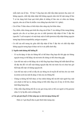 miễn dịch của tế bào. Tế bào T tổng hợp nên chất tiếp nhận (protein thụ cảm) với
kháng nguyên, chất tiếp nhận nhận biết kháng nguyên nằm trên bề mặt màng tế bào
T có tác dụng kích hoạt quá trình phân rã những tế bào nào có chứa các kháng
nguyên, như các tế bào bị nhiễm virut chẳng hạn như hình 16.1 (phải).
- Các tế bào T khác nhau có biểu hiện chức năng này hơi khác nhau.
- Tuy nhiên, nhìn chung quá trình tấn công của tế bào T vào những tế bào mang kháng
nguyên yêu cầu có sự tham gia của cả chất (protein) tiếp nhận tế bào T đặc thù
(specific T cell receptor) với một hoặc một số chất (proteins) tiếp nhận kháng nguyên
tương hợp (histocompatibility antigen receptor).
- Cơ chế của mối tương tác giữa chất tiếp nhận tế bào T đặc thù với chất tiếp nhận
kháng nguyên tương hợp sẽ được mô tả ở các phần dưới đây.
2. Nguồn sinh kháng thể khổng lồ
- Có sự đa dạng vô tận các kháng thể có thể được tổng hợp nếu khi gặp các kháng
nguyên trong cơ thể động vật mà trước đó chúng có thể chưa từng gặp.
- Làm thế nào một cơ thể động vật có thể tổng hợp được kháng thể nhất định để bọc
rất đặc thù đối với mỗi một kháng nguyên đặc thù mà trước kia nó chưa bao giờ
biết hoặc đối mặt với kháng nguyên đó.
- Làm thế nào một cơ thể có đầy đủ các thông tin di truyền để mã hóa cho các trình
tự amino acid của một đa dạng vô tận của các kháng thể.
- Chúng ta không thể biết được có bao nhiêu kháng thể mà đời một người hay một
con chuột có thể tạo ra, nhưng chúng ta biết chắc rằng con số này sẽ rất lớn, được
tính bằng hàng triệu.
- Chắc chắn rằng không thể tất cả các gen trong một cơ thể con người có bộ genome
chứa 3,2 tỷ bp đều sinh ra kháng thể.
a/ Các giả giả thuyết về khả năng tạo ra tính đa dạng kháng thể
Hiện có 3 giả thuyết đưa ra giải thích hiện tượng này:
6
 