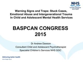 Warning Signs and Traps: Stuck Cases,
Emotional Abuse and Intergenerational Trauma
In Child and Adolescent Mental Health Services
BASPCAN CONGRESS
2015
Dr Andrew Dawson
Consultant Child and Adolescent Psychotherapist
Specialist Children’s Services NHS GGC
 