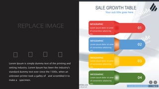 w w w . D o m a i n . c o m Page 15
www.MainSlide.com
© All Rights Reserved.
Confidential
SALE GROWTH TABLE
03
02
01
04
INFOGRAPHIC
Lorem ipsum dolor sit amet
of consectetur adipiscing
elit.
INFOGRAPHIC
INFOGRAPHIC
INFOGRAPHIC
Lorem Ipsum is simply dummy text of the printing and
setting industry. Lorem Ipsum has been the industry's
standard dummy text ever since the 1500s, when an
unknown printer took a galley of and scrambled it to
make a specimen.
Your sub title goes here
Lorem ipsum dolor sit amet
of consectetur adipiscing
elit.
Lorem ipsum dolor sit amet
of consectetur adipiscing
elit.
Lorem ipsum dolor sit amet
of consectetur adipiscing
elit.
 