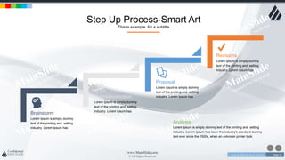 w w w . D o m a i n . c o m Page 31
www.MainSlide.com
© All Rights Reserved.
Confidential
Step Up Process-Smart Art
This is example for a subtitle
Brainstorm
Lorem Ipsum is simply dummy
text of the printing and setting
industry. Lorem Ipsum has
Conceptualization
Lorem Ipsum is simply dummy
text of the printing and setting
industry. Lorem Ipsum has
Proposal
Lorem Ipsum is simply dummy
text of the printing and setting
industry. Lorem Ipsum has
Revisions
Lorem Ipsum is simply dummy
text of the printing and setting
industry. Lorem Ipsum has
Analysis
Lorem Ipsum is simply dummy text of the printing and setting
industry. Lorem Ipsum has been the industry's standard dummy
text ever since the 1500s, when an unknown printer took.
 