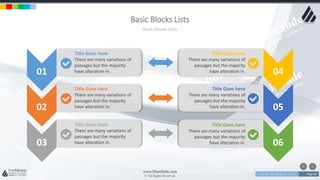 w w w . D o m a i n . c o m Page 96
www.MainSlide.com
© All Rights Reserved.
Confidential
Basic Blocks Lists
Basic Blocks Lists
01
02
03
04
05
06
Title Goes here
There are many variations of
passages but the majority
have alteration in.
Title Goes here
There are many variations of
passages but the majority
have alteration in.
Title Goes here
There are many variations of
passages but the majority
have alteration in.
Title Goes here
There are many variations of
passages but the majority
have alteration in.
Title Goes here
There are many variations of
passages but the majority
have alteration in.
Title Goes here
There are many variations of
passages but the majority
have alteration in.
 