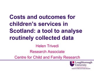 Costs and outcomes for
children’s services in
Scotland: a tool to analyse
routinely collected data
Helen Trivedi
Research Associate
Centre for Child and Family Research
 