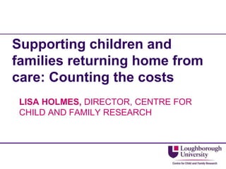 Supporting children and
families returning home from
care: Counting the costs
LISA HOLMES, DIRECTOR, CENTRE FOR
CHILD AND FAMILY RESEARCH
 
