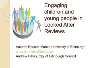 Engaging
children and
young people in
Looked After
Reviews
Autumn Roesch-Marsh, University of Edinburgh
a.roeschmarsh@ed.ac.uk
Andrew Gillies, City of Edinburgh Council
 