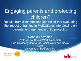 S
Engaging parents and protecting
children?
Results from a randomised controlled trial evaluating
the impact of training in Motivational Interviewing on
parental engagement in child protection
Donald Forrester
Professor of Social Work Research
Tilda Goldberg Centre for Social Work and Social
Care
University of Bedfordshire
Donald.forrester@beds.ac.uk
 
