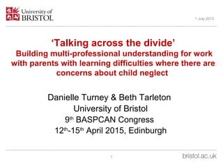‘Talking across the divide’
Building multi-professional understanding for work
with parents with learning difficulties where there are
concerns about child neglect
Danielle Turney & Beth Tarleton
University of Bristol
9th
BASPCAN Congress
12th
-15th
April 2015, Edinburgh
1 July 2015
1
 