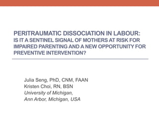 PERITRAUMATIC DISSOCIATION IN LABOUR:
IS ITA SENTINEL SIGNAL OF MOTHERS AT RISK FOR
IMPAIRED PARENTING AND A NEW OPPORTUNITY FOR
PREVENTIVE INTERVENTION?
Julia Seng, PhD, CNM, FAAN
Kristen Choi, RN, BSN
University of Michigan,
Ann Arbor, Michigan, USA
 