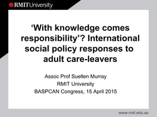 ‘With knowledge comes
responsibility’? International
social policy responses to
adult care-leavers
Assoc Prof Suellen Murray
RMIT University
BASPCAN Congress, 15 April 2015
 