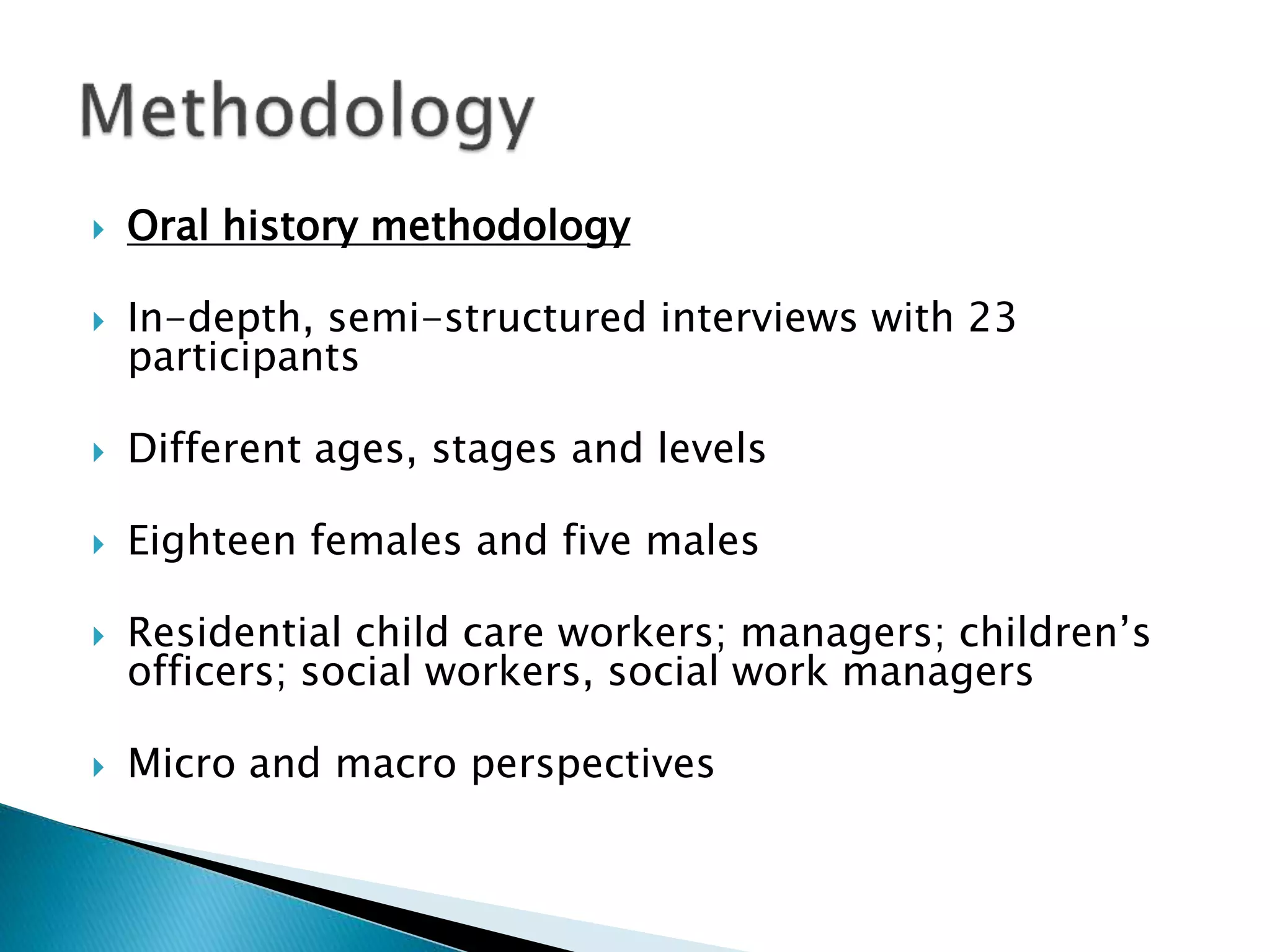  Oral history methodology
 In-depth, semi-structured interviews with 23
participants
 Different ages, stages and levels
 Eighteen females and five males
 Residential child care workers; managers; children’s
officers; social workers, social work managers
 Micro and macro perspectives
 