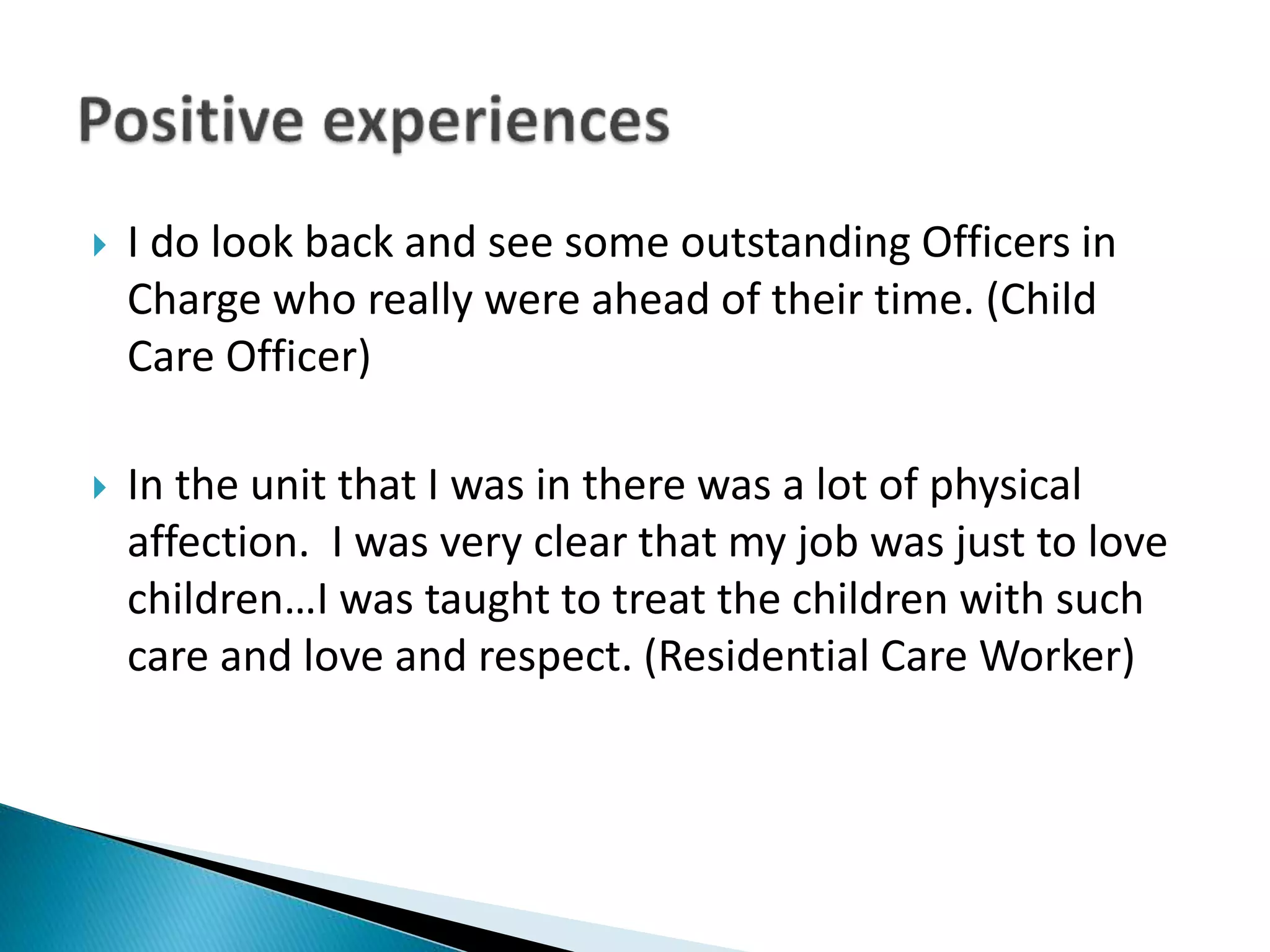  I do look back and see some outstanding Officers in
Charge who really were ahead of their time. (Child
Care Officer)
 In the unit that I was in there was a lot of physical
affection. I was very clear that my job was just to love
children…I was taught to treat the children with such
care and love and respect. (Residential Care Worker)
 