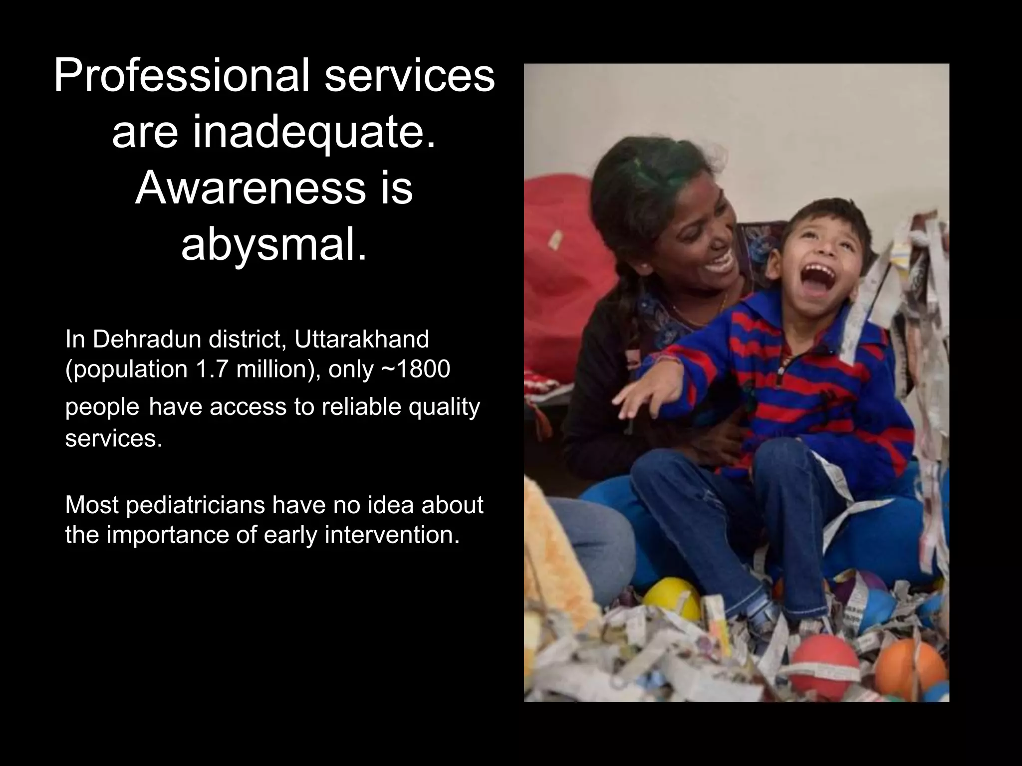 Professional services
are inadequate.
Awareness is
abysmal.
In Dehradun district, Uttarakhand
(population 1.7 million), only ~1800
people have access to reliable quality
services.
Most pediatricians have no idea about
the importance of early intervention.