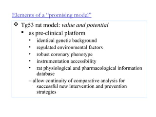Elements of a “promising model”
 Tg53 rat model: value and potential
 as pre-clinical platform
• identical genetic background
• regulated environmental factors
• robust coronary phenotype
• instrumentation accessibility
• rat physiological and pharmacological information
database
– allow continuity of comparative analysis for
successful new intervention and prevention
strategies
 