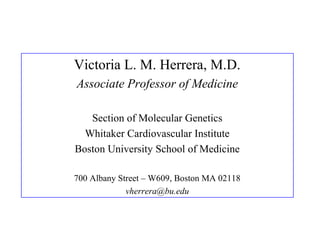 Victoria L. M. Herrera, M.D.
Associate Professor of Medicine
Section of Molecular Genetics
Whitaker Cardiovascular Institute
Boston University School of Medicine
700 Albany Street – W609, Boston MA 02118
vherrera@bu.edu
 