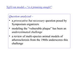 Tg53 rat model – “is it promising enough?”
Question analyzed –
• a provocative but necessary question posed by
Symposium organizers
• modeling the “vulnerable plaque” has been an
underestimated challenge
• a review of multi-species animal models of
atherosclerosis from the 1960s underscores this
challenge
 