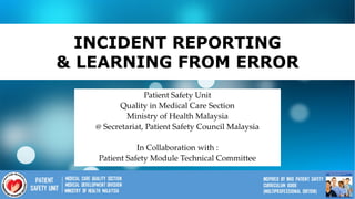 1
INCIDENT REPORTING
& LEARNING FROM ERROR
Patient Safety Unit
Quality in Medical Care Section
Ministry of Health Malaysia
@ Secretariat, Patient Safety Council Malaysia
In Collaboration with :
Patient Safety Module Technical Committee
 