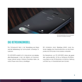 5
Das betreuungsmodell
Der Schwerpunkt liegt in der Vermeidung von Krisen
und der Vorbereitung auf kommunikativ schwierige Si-
tuationen.
P8 HOFHERR erstellt für Ihr Unternehmen ein individu-
elles Krisenmanual, in dem die Abläufe und Verantwor-
tungen definiert werden. Einfache Checklisten helfen, die
ersten Phasen einer Krise zu bewältigen.
Mit mindestens einem Workshop jährlich sowie lau-
fenden Updates des Krisenhandbuches und des Krisen-
portals sind P8 Kunden immer bestens vorbereitet.
Die BeraterInnen von P8 HOFHERR stehen das ganze
Jahr - rund um die Uhr - für Sie zur Verfügung. Die Betreu-
ung erfolgt von den P8 Standorten in Innsbruck, Salzburg
und Wien aus, im Krisenfall direkt beim Kunden.
Die P8 Krisenhotline ist für Sie das ganze
Jahr über 24 Stunden erreichbar.
 