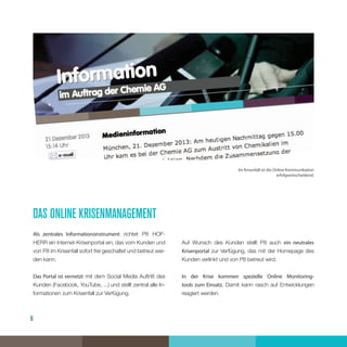 6
das online krisenmanagement
Als zentrales Informationsinstrument richtet P8 HOF-
HERR ein Internet-Krisenportal ein, das vom Kunden und
von P8 im Krisenfall sofort frei geschaltet und betreut wer-
den kann.
Das Portal ist vernetzt mit dem Social Media Auftritt des
Kunden (Facebook, YouTube, ...) und stellt zentral alle In-
formationen zum Krisenfall zur Verfügung.
Auf Wunsch des Kunden stellt P8 auch ein neutrales
Krisenportal zur Verfügung, das mit der Homepage des
Kunden verlinkt und von P8 betreut wird.
In der Krise kommen spezielle Online Monitoring-
tools zum Einsatz. Damit kann rasch auf Entwicklungen
reagiert werden.
Im Krisenfall ist die Online Kommunikation
erfolgsentscheidend.
 