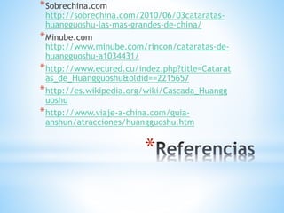 *
*Sobrechina.com
http://sobrechina.com/2010/06/03cataratas-
huangguoshu-las-mas-grandes-de-china/
*Minube.com
http://www.minube.com/rincon/cataratas-de-
huangguoshu-a1034431/
*http://www.ecured.cu/indez.php?title=Catarat
as_de_Huangguoshu&oldid==2215657
*http://es.wikipedia.org/wiki/Cascada_Huangg
uoshu
*http://www.viaje-a-china.com/guia-
anshun/atracciones/huangguoshu.htm
 
