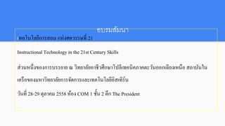 อบรมสัมนา
เทคโนโลยีการสอน แห่งศตวรรษที่ 21
Instructional Technologyin the 21st Century Skills
ส่วนหนึ่งของการบรรยาย ณ วิทยาลัยอาชีวศึกษาโปลีเทคนิคภาคตะวันออกเฉียงเหนือ สถาบันใน
เครือของมหาวิทยาลัยการจัดการและเทคโนโลยีอิสเทิร์น
วันที่ 28-29 ตุลาคม 2558 ห้อง COM 1 ชั้น 2 ตึก The President
 