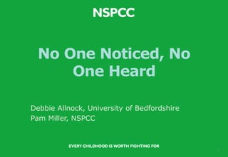 1
No One Noticed, No
One Heard
Debbie Allnock, University of Bedfordshire
Pam Miller, NSPCC
 