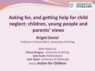 Asking for, and getting help for child
neglect: children, young people and
parents’ views
Brigid Daniel
Professor of Social Work, University of Stirling
With thanks to:
Cheryl Burgess, University of Stirling
Jane Scott, WithScotland
Julie Taylor, University of Edinburgh
And to Action for Children
 