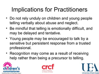 Implications for Practitioners
• Do not rely unduly on children and young people
telling verbally about abuse and neglect.
• Be mindful that telling is emotionally difficult, and
may be delayed and tentative.
• Young people may be encouraged to talk by a
sensitive but persistent response from a trusted
professional.
• Recognition may come as a result of receiving
help rather than being a precursor to telling.
 