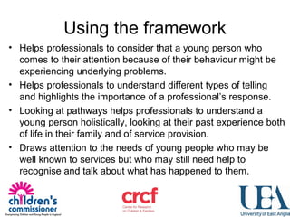 Using the framework
• Helps professionals to consider that a young person who
comes to their attention because of their behaviour might be
experiencing underlying problems.
• Helps professionals to understand different types of telling
and highlights the importance of a professional’s response.
• Looking at pathways helps professionals to understand a
young person holistically, looking at their past experience both
of life in their family and of service provision.
• Draws attention to the needs of young people who may be
well known to services but who may still need help to
recognise and talk about what has happened to them.
 