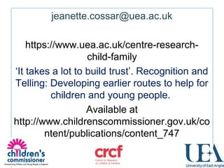  
jeanette.cossar@uea.ac.uk
 
https://www.uea.ac.uk/centre-research-
child-family
‘It takes a lot to build trust’. Recognition and 
Telling: Developing earlier routes to help for 
children and young people. 
Available at 
http://www.childrenscommissioner.gov.uk/co
ntent/publications/content_747
 