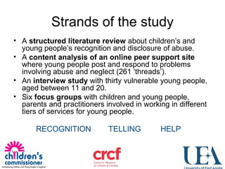 Strands of the study
• A structured literature review about children’s and
young people’s recognition and disclosure of abuse.
• A content analysis of an online peer support site
where young people post and respond to problems
involving abuse and neglect (261 ‘threads’).
• An interview study with thirty vulnerable young people,
aged between 11 and 20.
• Six focus groups with children and young people,
parents and practitioners involved in working in different
tiers of services for young people.
RECOGNITION TELLING HELP
 