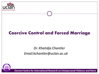 Connect Centre for International Research on Interpersonal Violence and HarmConnect Centre for International Research on Interpersonal Violence and Harm
Coercive Control and Forced Marriage
Dr. Khatidja Chantler
Email:kchantler@uclan.ac.uk
 