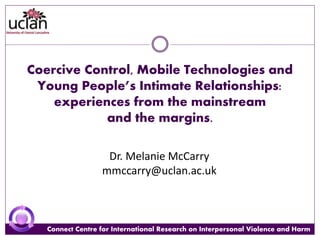 Connect Centre for International Research on Interpersonal Violence and HarmConnect Centre for International Research on Interpersonal Violence and Harm
Coercive Control, Mobile Technologies and
Young People’s Intimate Relationships:
experiences from the mainstream
and the margins.
Dr. Melanie McCarry
mmccarry@uclan.ac.uk
 