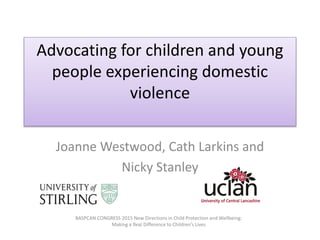 Advocating for children and young
people experiencing domestic
violence
Joanne Westwood, Cath Larkins and
Nicky Stanley
BASPCAN CONGRESS 2015 New Directions in Child Protection and Wellbeing:
Making a Real Difference to Children’s Lives
 